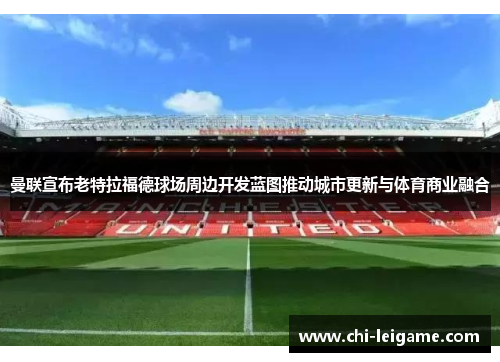 曼联宣布老特拉福德球场周边开发蓝图推动城市更新与体育商业融合